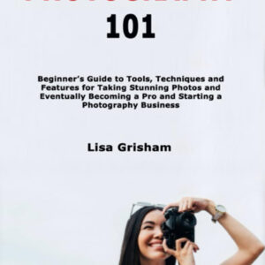 Photography 101: Beginner's Guide to Tools, Techniques and Features for Taking Stunning Photos and Eventually Becoming a Pro and Starting a Photography Business